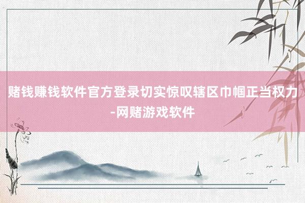 赌钱赚钱软件官方登录切实惊叹辖区巾帼正当权力-网赌游戏软件