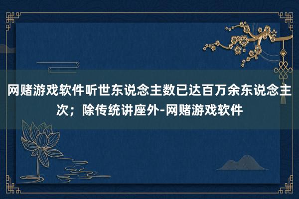 网赌游戏软件听世东说念主数已达百万余东说念主次；除传统讲座外-网赌游戏软件