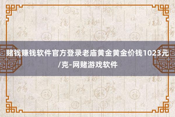 赌钱赚钱软件官方登录老庙黄金黄金价钱1023元/克-网赌游戏软件