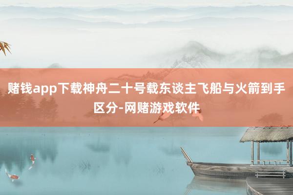 赌钱app下载神舟二十号载东谈主飞船与火箭到手区分-网赌游戏软件