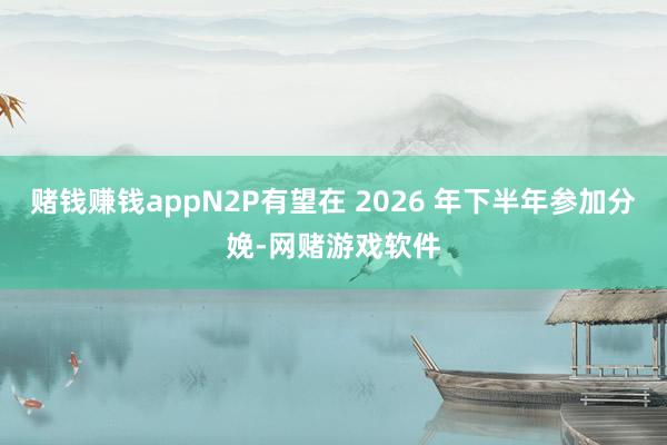 赌钱赚钱appN2P有望在 2026 年下半年参加分娩-网赌游戏软件