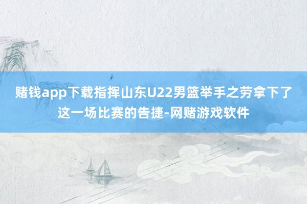 赌钱app下载指挥山东U22男篮举手之劳拿下了这一场比赛的告捷-网赌游戏软件