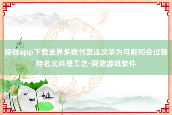 赌钱app下载业界多数忖度这次华为可能和会过独特名义料理工艺-网赌游戏软件