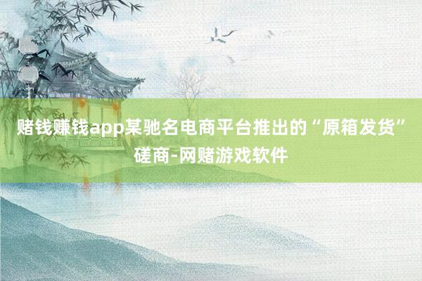 赌钱赚钱app某驰名电商平台推出的“原箱发货”磋商-网赌游戏软件