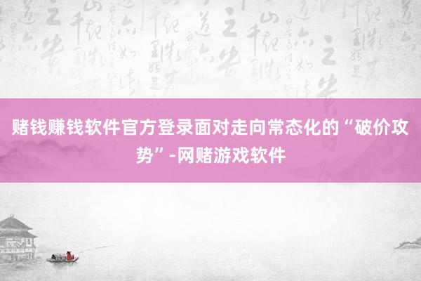 赌钱赚钱软件官方登录面对走向常态化的“破价攻势”-网赌游戏软件