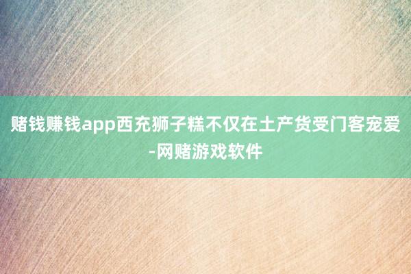 赌钱赚钱app西充狮子糕不仅在土产货受门客宠爱-网赌游戏软件