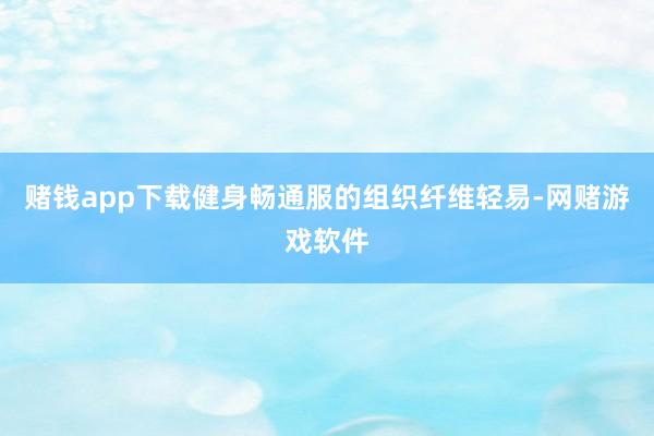 赌钱app下载健身畅通服的组织纤维轻易-网赌游戏软件