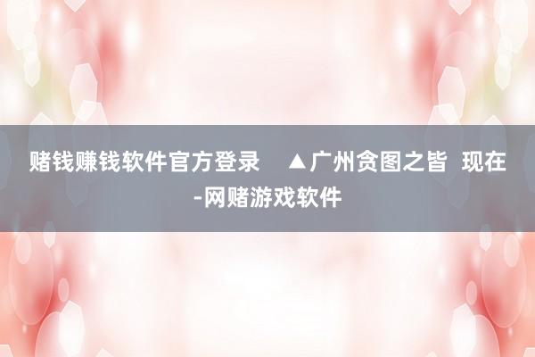 赌钱赚钱软件官方登录    ▲广州贪图之皆  现在-网赌游戏软件