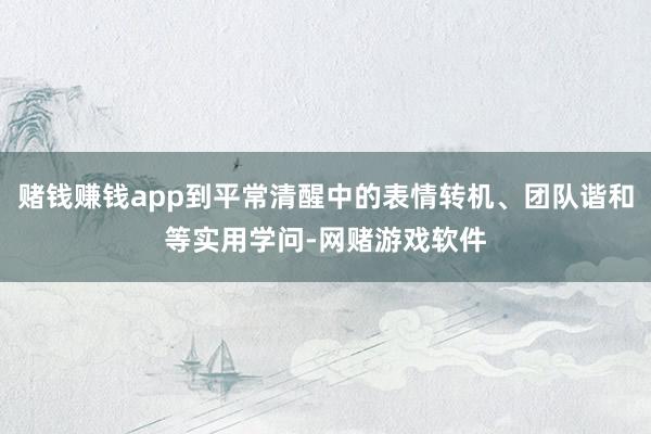 赌钱赚钱app到平常清醒中的表情转机、团队谐和等实用学问-网赌游戏软件