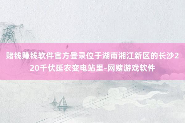 赌钱赚钱软件官方登录　　位于湖南湘江新区的长沙220千伏延农变电站里-网赌游戏软件