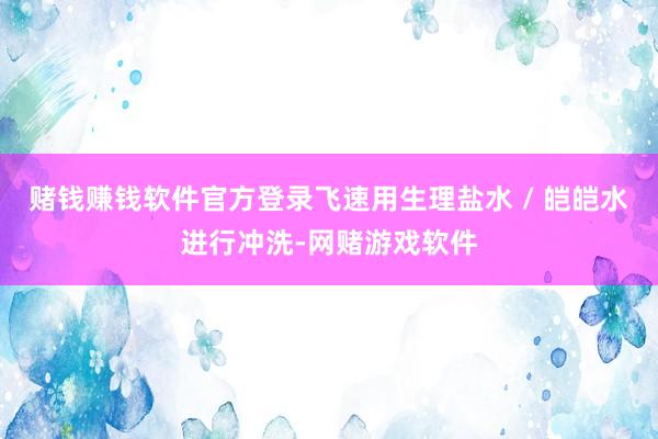 赌钱赚钱软件官方登录飞速用生理盐水 / 皑皑水进行冲洗-网赌游戏软件