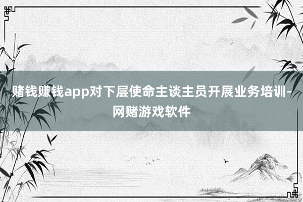 赌钱赚钱app对下层使命主谈主员开展业务培训-网赌游戏软件