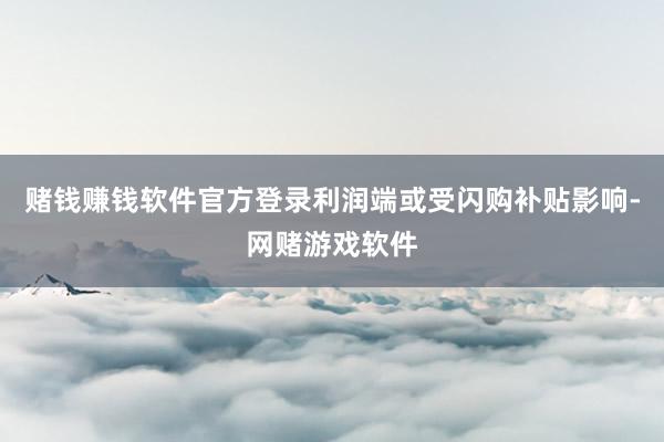 赌钱赚钱软件官方登录利润端或受闪购补贴影响-网赌游戏软件