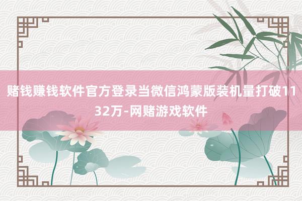 赌钱赚钱软件官方登录当微信鸿蒙版装机量打破1132万-网赌游戏软件